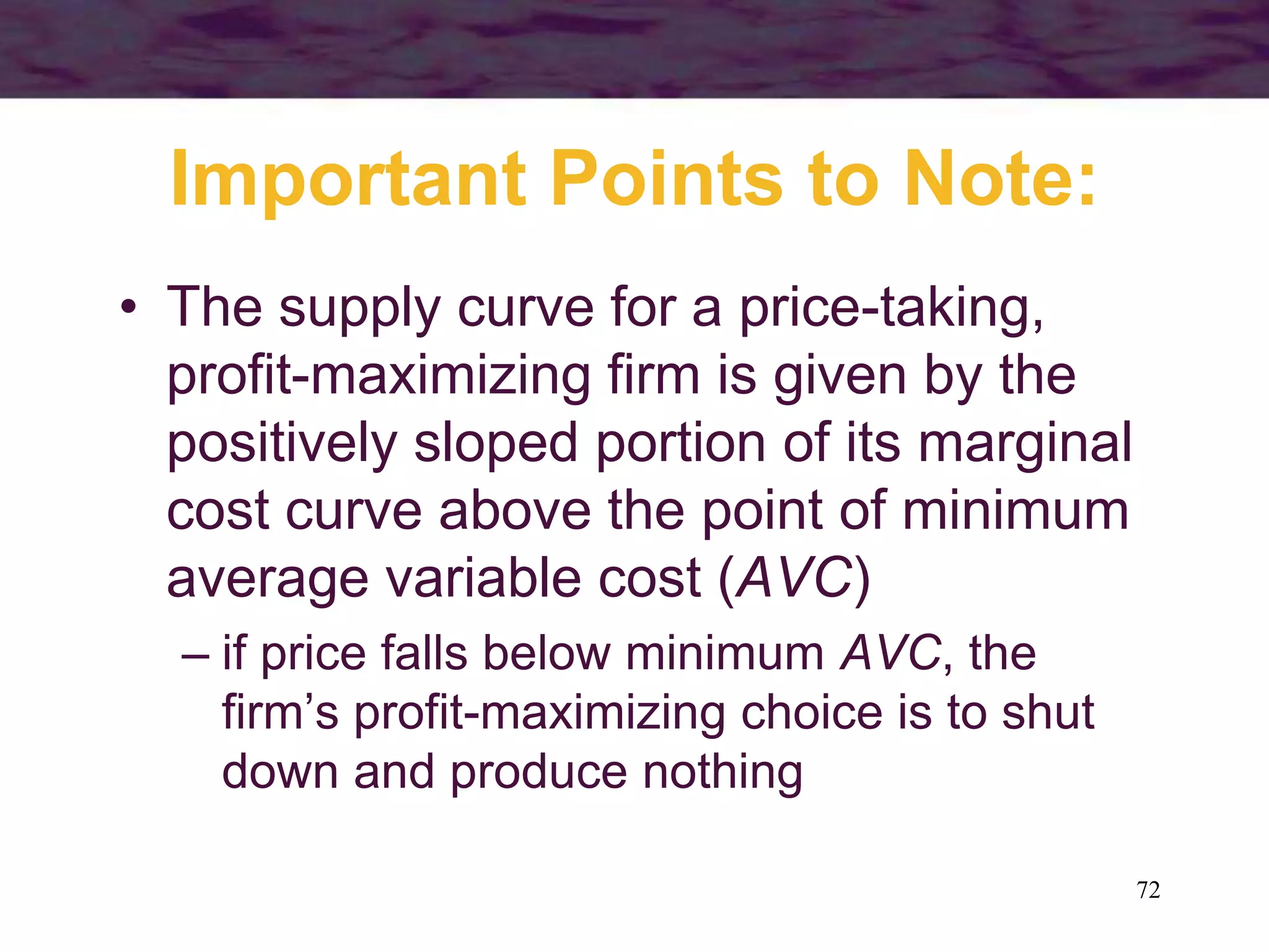 72
Important Points to Note:
• The supply curve for a price-taking,
profit-maximizing firm is given by the
positively sloped portion of its marginal
cost curve above the point of minimum
average variable cost (AVC)
– if price falls below minimum AVC, the
firm’s profit-maximizing choice is to shut
down and produce nothing
 