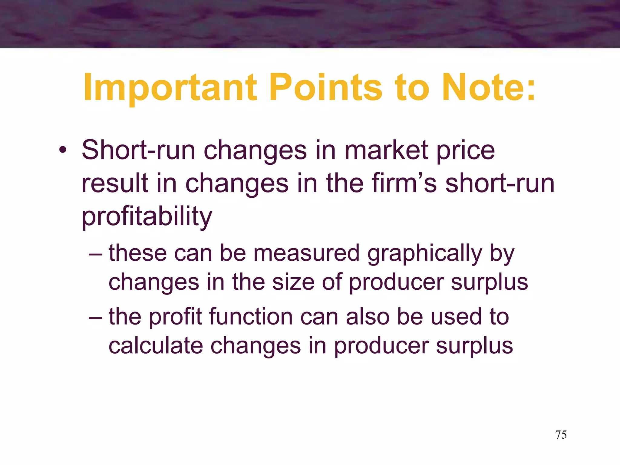 75
Important Points to Note:
• Short-run changes in market price
result in changes in the firm’s short-run
profitability
– these can be measured graphically by
changes in the size of producer surplus
– the profit function can also be used to
calculate changes in producer surplus
 