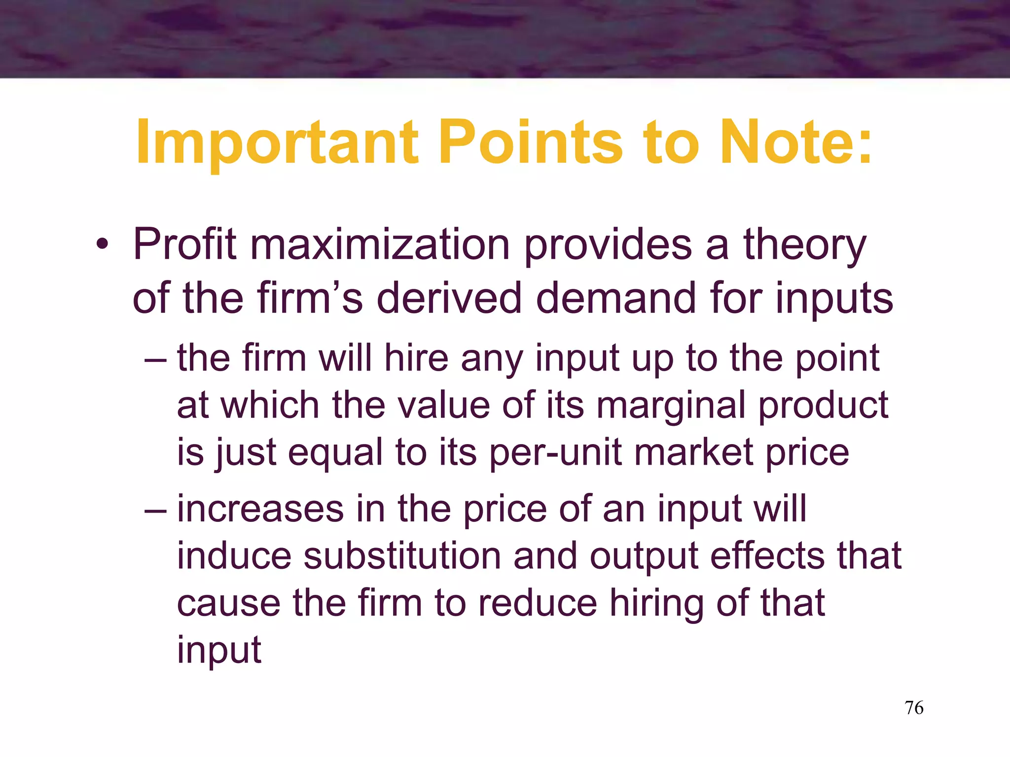76
Important Points to Note:
• Profit maximization provides a theory
of the firm’s derived demand for inputs
– the firm will hire any input up to the point
at which the value of its marginal product
is just equal to its per-unit market price
– increases in the price of an input will
induce substitution and output effects that
cause the firm to reduce hiring of that
input
 
