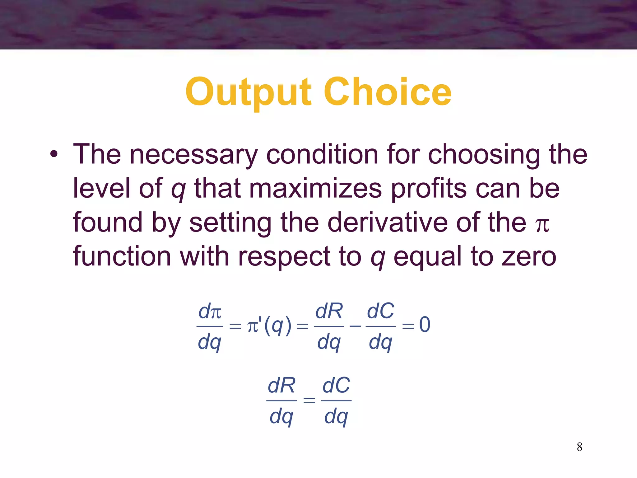 8
Output Choice
• The necessary condition for choosing the
level of q that maximizes profits can be
found by setting the derivative of the 
function with respect to q equal to zero
0
)
(
' 





dq
dC
dq
dR
q
dq
d
dq
dC
dq
dR

 