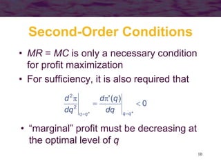 10
Second-Order Conditions
• MR = MC is only a necessary condition
for profit maximization
• For sufficiency, it is also required that
0
)
(
'
*
*
2
2





 q
q
q
q
dq
q
d
dq
d
• “marginal” profit must be decreasing at
the optimal level of q
 