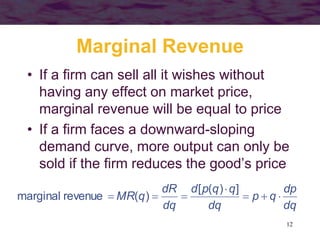 12
Marginal Revenue
• If a firm can sell all it wishes without
having any effect on market price,
marginal revenue will be equal to price
• If a firm faces a downward-sloping
demand curve, more output can only be
sold if the firm reduces the good’s price
dq
dp
q
p
dq
q
q
p
d
dq
dR
q
MR 






]
)
(
[
)
(
revenue
marginal
 