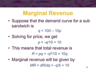 14
Marginal Revenue
• Suppose that the demand curve for a sub
sandwich is
q = 100 – 10p
• Solving for price, we get
p = -q/10 + 10
• This means that total revenue is
R = pq = -q2/10 + 10q
• Marginal revenue will be given by
MR = dR/dq = -q/5 + 10
 