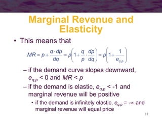 17
Marginal Revenue and
Elasticity
• This means that
























p
q
e
p
dq
dp
p
q
p
dq
dp
q
p
MR
,
1
1
1
– if the demand curve slopes downward,
eq,p < 0 and MR < p
– if the demand is elastic, eq,p < -1 and
marginal revenue will be positive
• if the demand is infinitely elastic, eq,p = - and
marginal revenue will equal price
 