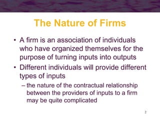 2
The Nature of Firms
• A firm is an association of individuals
who have organized themselves for the
purpose of turning inputs into outputs
• Different individuals will provide different
types of inputs
– the nature of the contractual relationship
between the providers of inputs to a firm
may be quite complicated
 