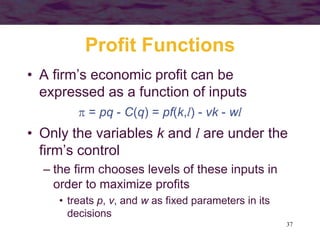 37
Profit Functions
• A firm’s economic profit can be
expressed as a function of inputs
 = pq - C(q) = pf(k,l) - vk - wl
• Only the variables k and l are under the
firm’s control
– the firm chooses levels of these inputs in
order to maximize profits
• treats p, v, and w as fixed parameters in its
decisions
 