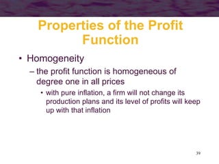 39
Properties of the Profit
Function
• Homogeneity
– the profit function is homogeneous of
degree one in all prices
• with pure inflation, a firm will not change its
production plans and its level of profits will keep
up with that inflation
 