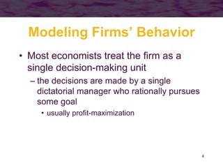 4
Modeling Firms’ Behavior
• Most economists treat the firm as a
single decision-making unit
– the decisions are made by a single
dictatorial manager who rationally pursues
some goal
• usually profit-maximization
 