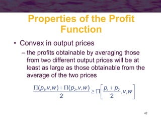 42
Properties of the Profit
Function
• Convex in output prices
– the profits obtainable by averaging those
from two different output prices will be at
least as large as those obtainable from the
average of the two prices





 





w
v
p
p
w
v
p
w
v
p
,
,
2
2
)
,
,
(
)
,
,
( 2
1
2
1
 