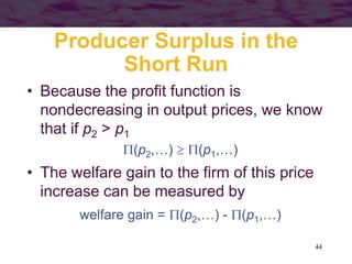 44
Producer Surplus in the
Short Run
• Because the profit function is
nondecreasing in output prices, we know
that if p2 > p1
(p2,…)  (p1,…)
• The welfare gain to the firm of this price
increase can be measured by
welfare gain = (p2,…) - (p1,…)
 