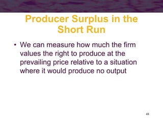 48
Producer Surplus in the
Short Run
• We can measure how much the firm
values the right to produce at the
prevailing price relative to a situation
where it would produce no output
 
