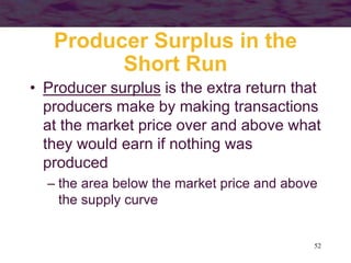 52
Producer Surplus in the
Short Run
• Producer surplus is the extra return that
producers make by making transactions
at the market price over and above what
they would earn if nothing was
produced
– the area below the market price and above
the supply curve
 