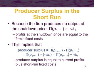 53
Producer Surplus in the
Short Run
• Because the firm produces no output at
the shutdown price, (p0,…) = -vk1
– profits at the shutdown price are equal to the
firm’s fixed costs
• This implies that
producer surplus = (p1,…) - (p0,…)
= (p1,…) – (-vk1) = (p1,…) + vk1
– producer surplus is equal to current profits
plus short-run fixed costs
 