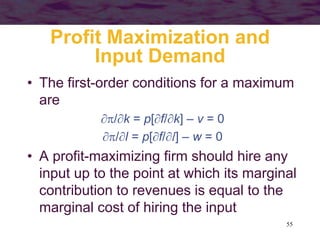 55
Profit Maximization and
Input Demand
• The first-order conditions for a maximum
are
/k = p[f/k] – v = 0
/l = p[f/l] – w = 0
• A profit-maximizing firm should hire any
input up to the point at which its marginal
contribution to revenues is equal to the
marginal cost of hiring the input
 