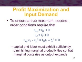 57
Profit Maximization and
Input Demand
• To ensure a true maximum, second-
order conditions require that
kk = fkk < 0
ll = fll < 0
kk ll - kl
2 = fkkfll – fkl
2 > 0
– capital and labor must exhibit sufficiently
diminishing marginal productivities so that
marginal costs rise as output expands
 