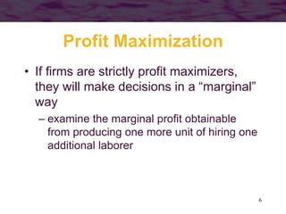 6
Profit Maximization
• If firms are strictly profit maximizers,
they will make decisions in a “marginal”
way
– examine the marginal profit obtainable
from producing one more unit of hiring one
additional laborer
 