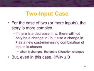 61
Two-Input Case
• For the case of two (or more inputs), the
story is more complex
– if there is a decrease in w, there will not
only be a change in l but also a change in
k as a new cost-minimizing combination of
inputs is chosen
• when k changes, the entire fl function changes
• But, even in this case, l/w  0
 