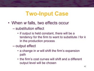 62
Two-Input Case
• When w falls, two effects occur
– substitution effect
• if output is held constant, there will be a
tendency for the firm to want to substitute l for k
in the production process
– output effect
• a change in w will shift the firm’s expansion
path
• the firm’s cost curves will shift and a different
output level will be chosen
 