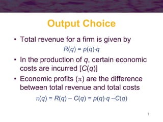 7
Output Choice
• Total revenue for a firm is given by
R(q) = p(q)q
• In the production of q, certain economic
costs are incurred [C(q)]
• Economic profits () are the difference
between total revenue and total costs
(q) = R(q) – C(q) = p(q)q –C(q)
 