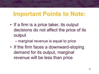 70
Important Points to Note:
• If a firm is a price taker, its output
decisions do not affect the price of its
output
– marginal revenue is equal to price
• If the firm faces a downward-sloping
demand for its output, marginal
revenue will be less than price
 