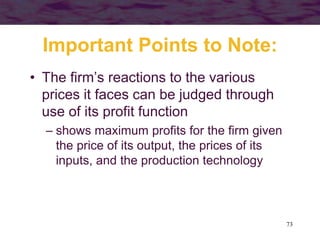 73
Important Points to Note:
• The firm’s reactions to the various
prices it faces can be judged through
use of its profit function
– shows maximum profits for the firm given
the price of its output, the prices of its
inputs, and the production technology
 