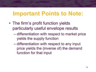 74
Important Points to Note:
• The firm’s profit function yields
particularly useful envelope results
– differentiation with respect to market price
yields the supply function
– differentiation with respect to any input
price yields the (inverse of) the demand
function for that input
 