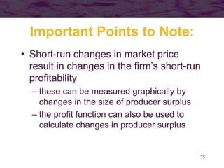75
Important Points to Note:
• Short-run changes in market price
result in changes in the firm’s short-run
profitability
– these can be measured graphically by
changes in the size of producer surplus
– the profit function can also be used to
calculate changes in producer surplus
 