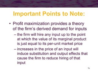76
Important Points to Note:
• Profit maximization provides a theory
of the firm’s derived demand for inputs
– the firm will hire any input up to the point
at which the value of its marginal product
is just equal to its per-unit market price
– increases in the price of an input will
induce substitution and output effects that
cause the firm to reduce hiring of that
input
 