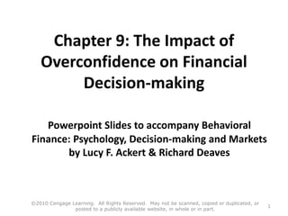 Chapter 9: The Impact of
Overconfidence on Financial
Decision-making
Powerpoint Slides to accompany Behavioral
Finance: Psychology, Decision-making and Markets
by Lucy F. Ackert & Richard Deaves
©2010 Cengage Learning. All Rights Reserved. May not be scanned, copied or duplicated, or
posted to a publicly available website, in whole or in part.
1
 