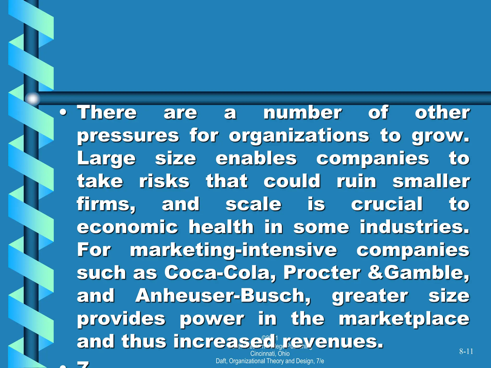 ©2001
South-Western College Publishing
Cincinnati, Ohio
Daft, Organizational Theory and Design, 7/e
• There are a number of other
pressures for organizations to grow.
Large size enables companies to
take risks that could ruin smaller
firms, and scale is crucial to
economic health in some industries.
For marketing-intensive companies
such as Coca-Cola, Procter &Gamble,
and Anheuser-Busch, greater size
provides power in the marketplace
and thus increased revenues. 8-11
 