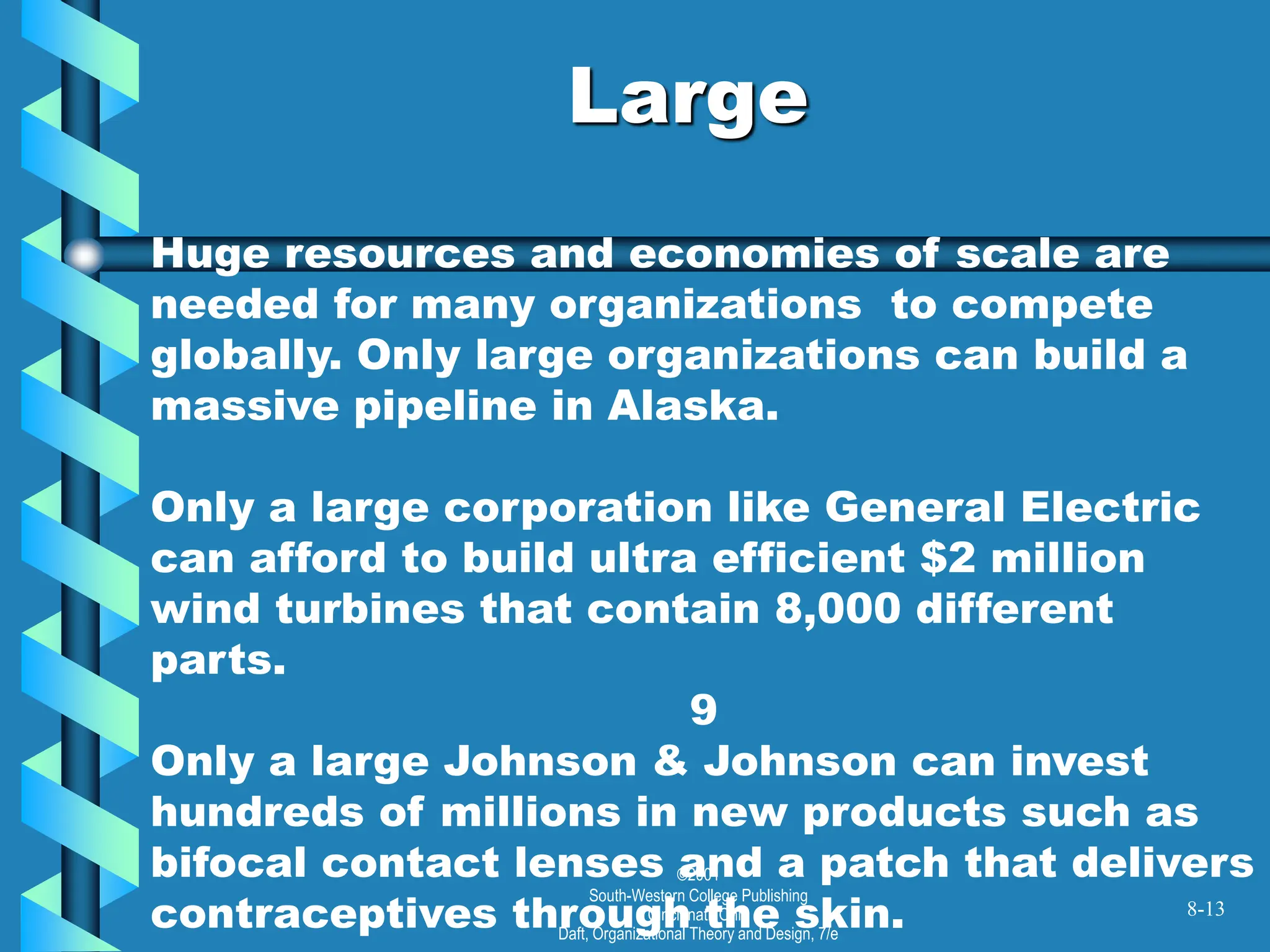 ©2001
South-Western College Publishing
Cincinnati, Ohio
Daft, Organizational Theory and Design, 7/e
Large
8-13
Huge resources and economies of scale are
needed for many organizations to compete
globally. Only large organizations can build a
massive pipeline in Alaska.
Only a large corporation like General Electric
can afford to build ultra efficient $2 million
wind turbines that contain 8,000 different
parts.
9
Only a large Johnson & Johnson can invest
hundreds of millions in new products such as
bifocal contact lenses and a patch that delivers
contraceptives through the skin.
 