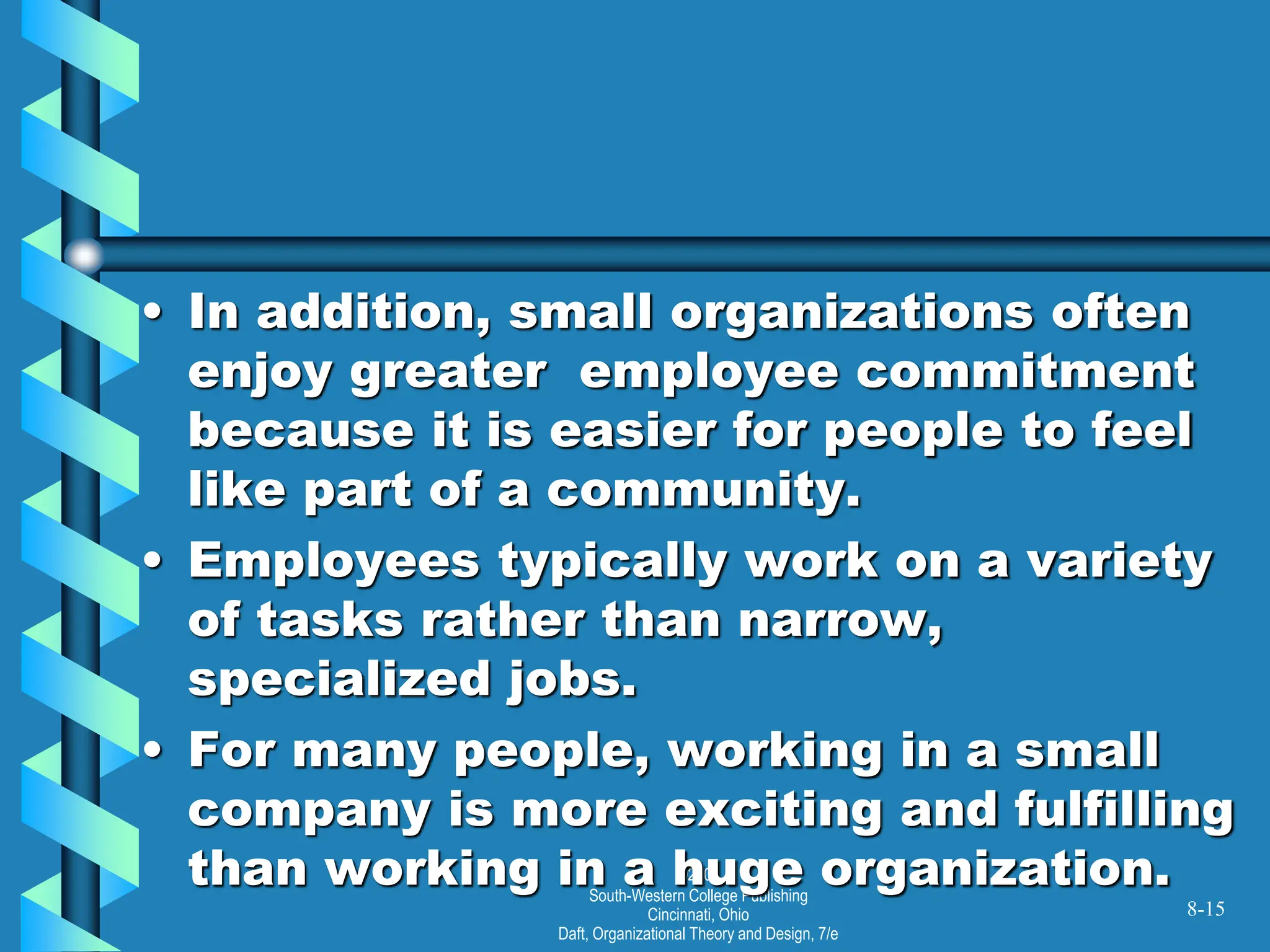 ©2001
South-Western College Publishing
Cincinnati, Ohio
Daft, Organizational Theory and Design, 7/e
• In addition, small organizations often
enjoy greater employee commitment
because it is easier for people to feel
like part of a community.
• Employees typically work on a variety
of tasks rather than narrow,
specialized jobs.
• For many people, working in a small
company is more exciting and fulfilling
than working in a huge organization.
8-15
 