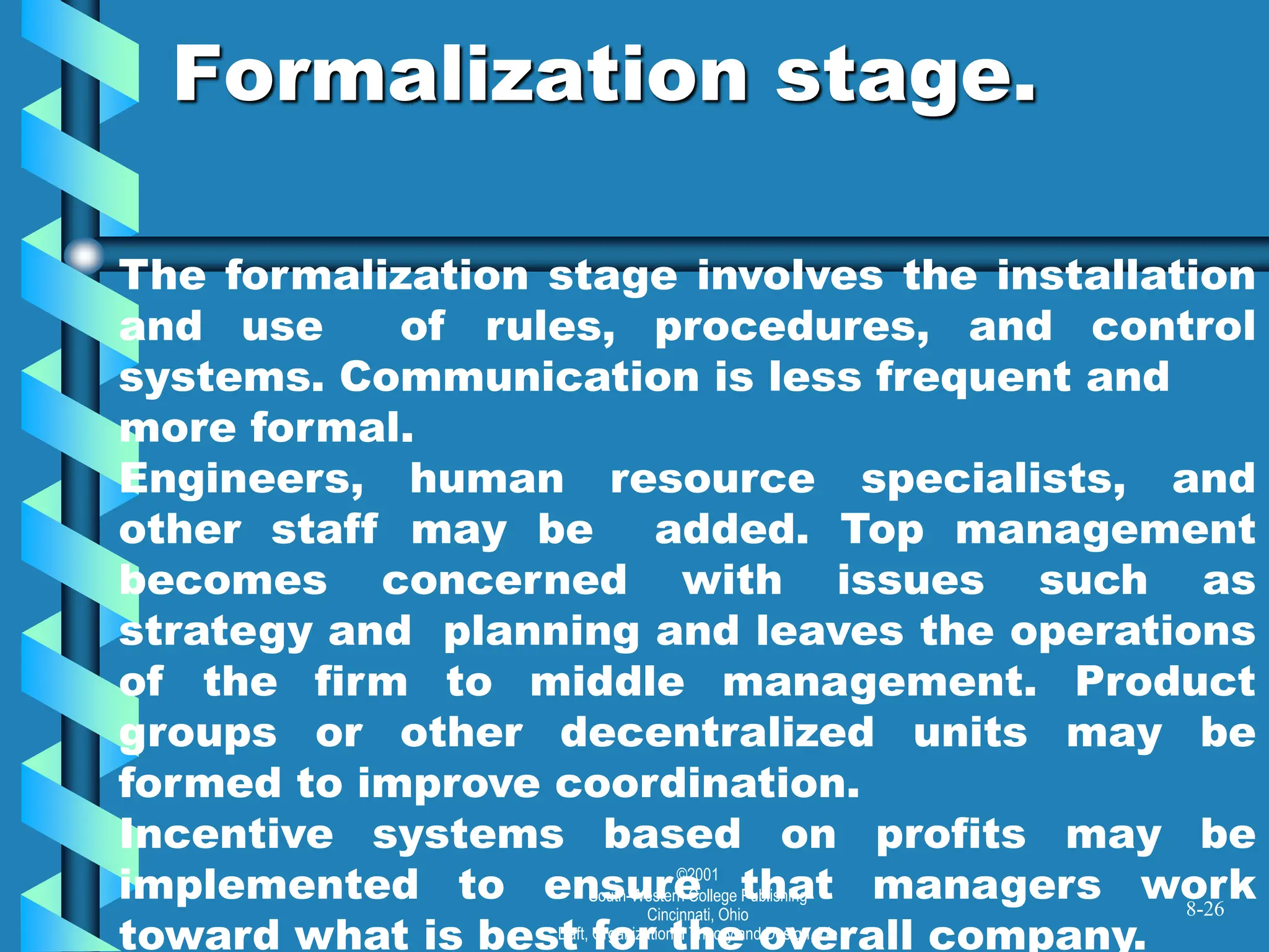 ©2001
South-Western College Publishing
Cincinnati, Ohio
Daft, Organizational Theory and Design, 7/e
Formalization stage.
8-26
The formalization stage involves the installation
and use of rules, procedures, and control
systems. Communication is less frequent and
more formal.
Engineers, human resource specialists, and
other staff may be added. Top management
becomes concerned with issues such as
strategy and planning and leaves the operations
of the firm to middle management. Product
groups or other decentralized units may be
formed to improve coordination.
Incentive systems based on profits may be
implemented to ensure that managers work
toward what is best for the overall company.
 