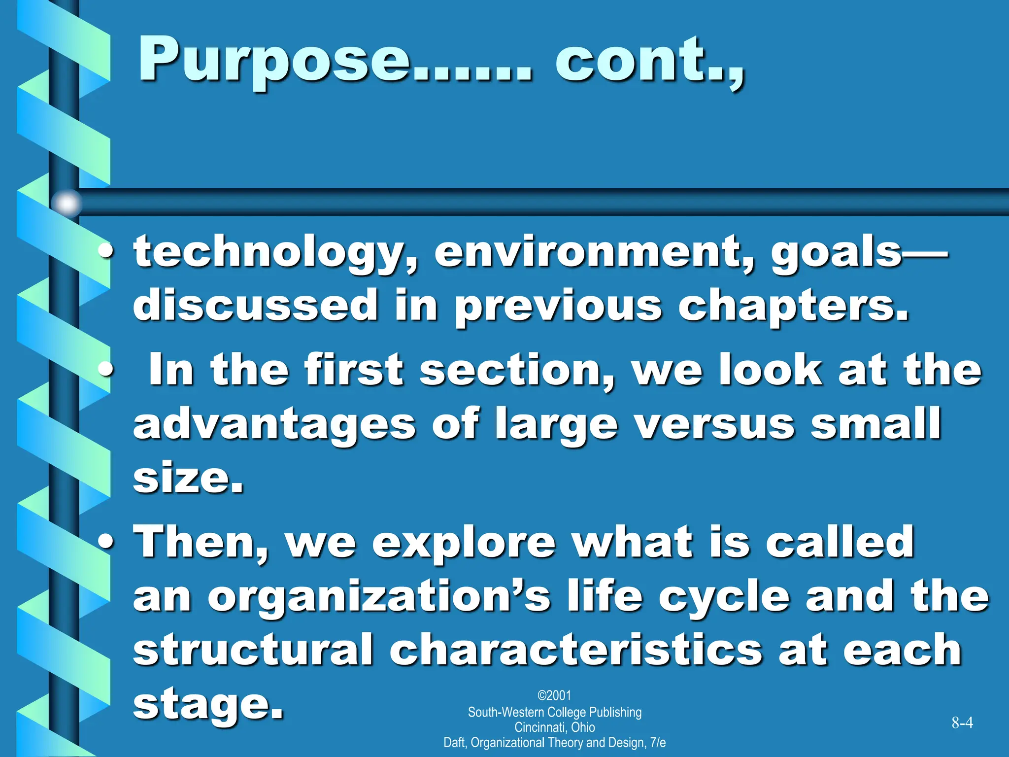 ©2001
South-Western College Publishing
Cincinnati, Ohio
Daft, Organizational Theory and Design, 7/e
Purpose…… cont.,
• technology, environment, goals—
discussed in previous chapters.
• In the first section, we look at the
advantages of large versus small
size.
• Then, we explore what is called
an organization’s life cycle and the
structural characteristics at each
stage. 8-4
 