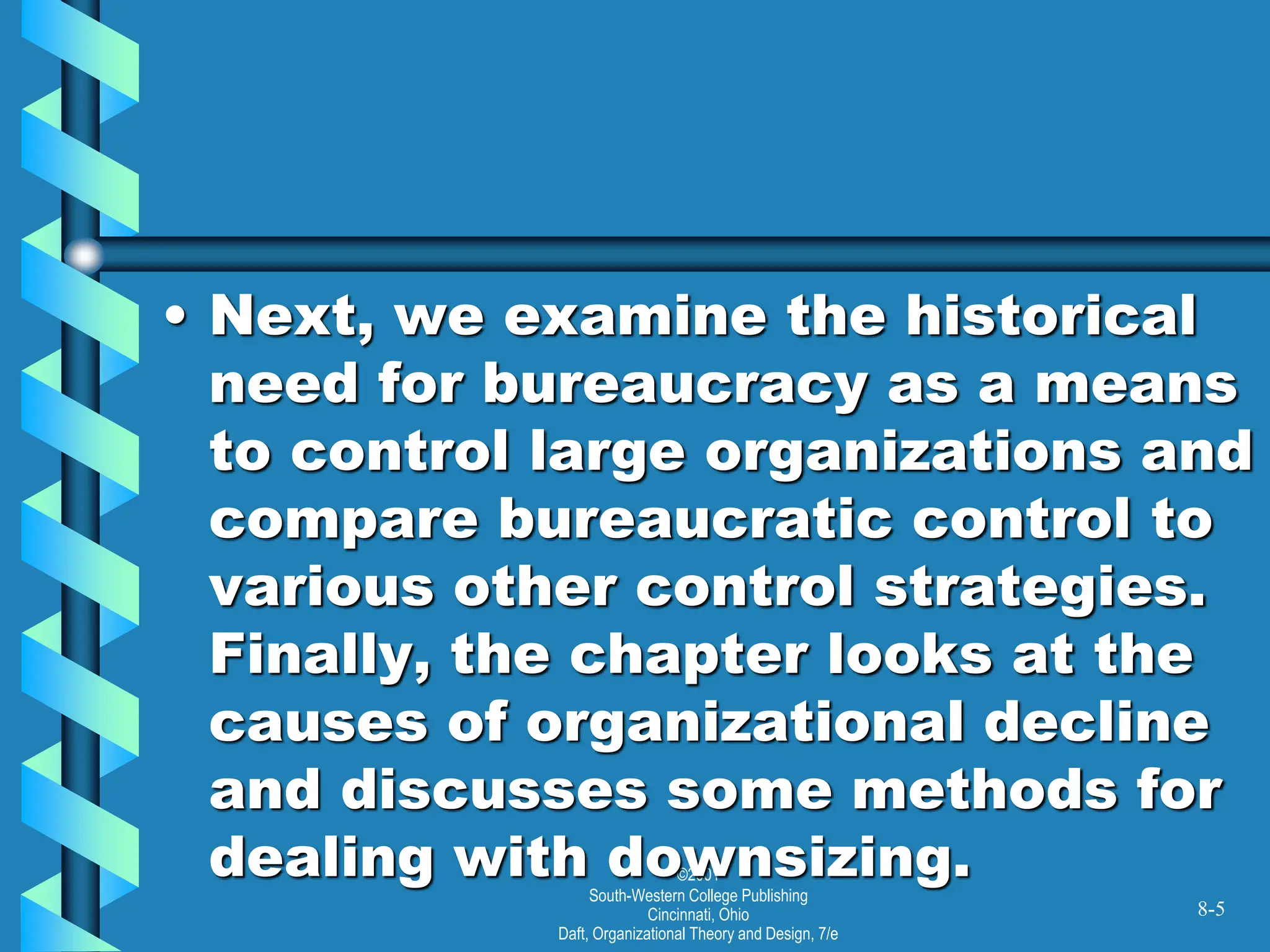 ©2001
South-Western College Publishing
Cincinnati, Ohio
Daft, Organizational Theory and Design, 7/e
• Next, we examine the historical
need for bureaucracy as a means
to control large organizations and
compare bureaucratic control to
various other control strategies.
Finally, the chapter looks at the
causes of organizational decline
and discusses some methods for
dealing with downsizing.
8-5
 