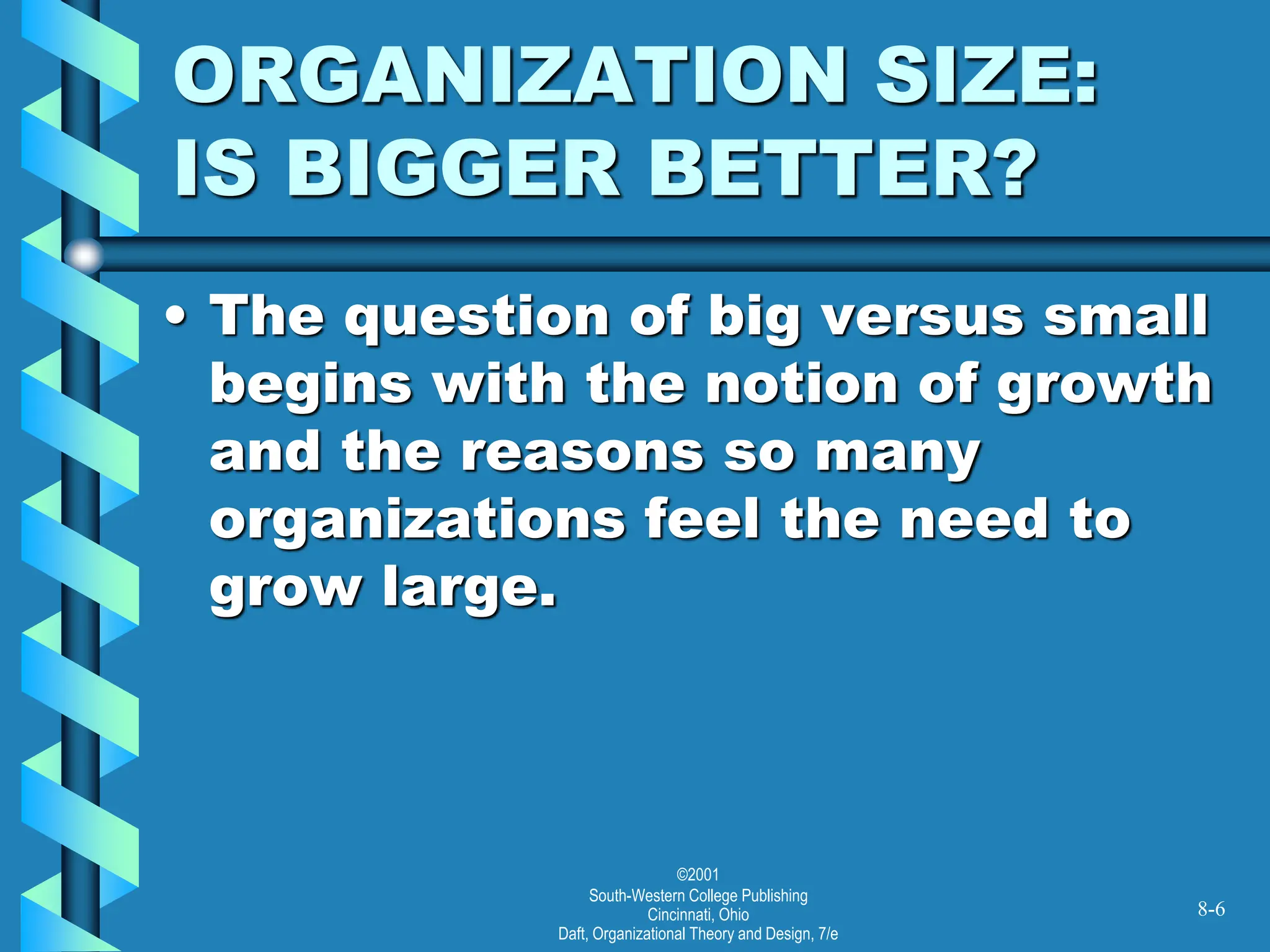 ©2001
South-Western College Publishing
Cincinnati, Ohio
Daft, Organizational Theory and Design, 7/e
ORGANIZATION SIZE:
IS BIGGER BETTER?
• The question of big versus small
begins with the notion of growth
and the reasons so many
organizations feel the need to
grow large.
8-6
 