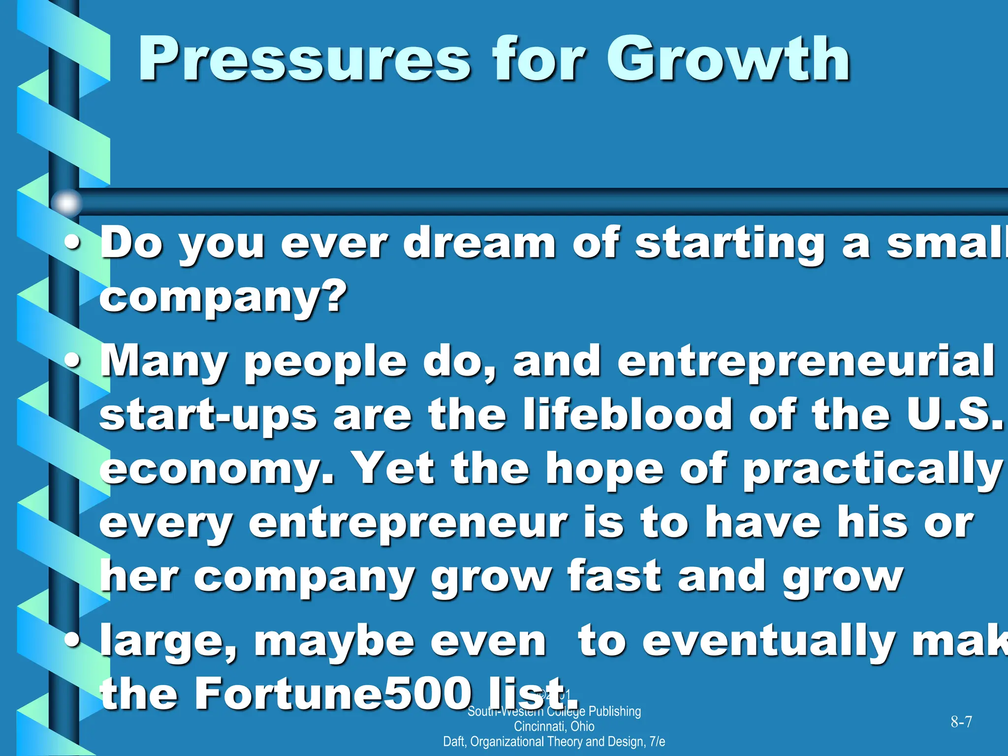 ©2001
South-Western College Publishing
Cincinnati, Ohio
Daft, Organizational Theory and Design, 7/e
Pressures for Growth
• Do you ever dream of starting a small
company?
• Many people do, and entrepreneurial
start-ups are the lifeblood of the U.S.
economy. Yet the hope of practically
every entrepreneur is to have his or
her company grow fast and grow
• large, maybe even to eventually mak
the Fortune500 list. 8-7
 