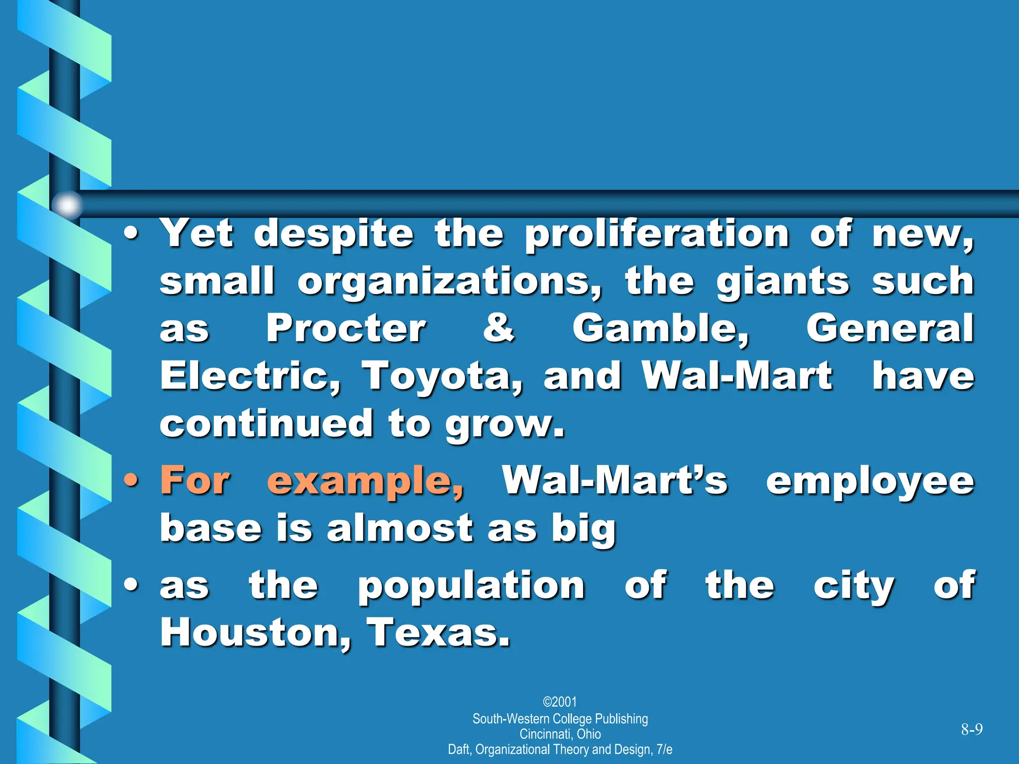 ©2001
South-Western College Publishing
Cincinnati, Ohio
Daft, Organizational Theory and Design, 7/e
• Yet despite the proliferation of new,
small organizations, the giants such
as Procter & Gamble, General
Electric, Toyota, and Wal-Mart have
continued to grow.
• For example, Wal-Mart’s employee
base is almost as big
• as the population of the city of
Houston, Texas.
8-9
 