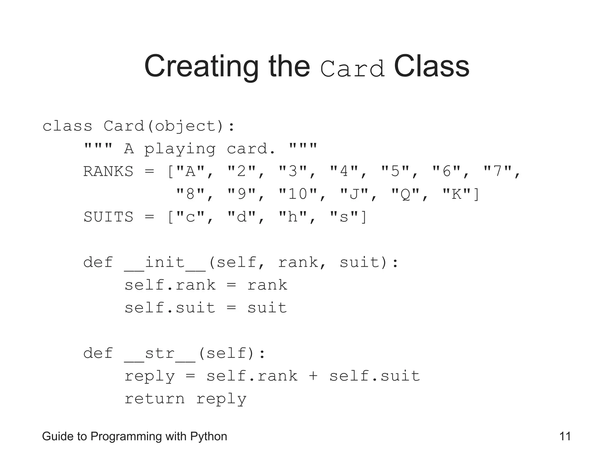 Guide to Programming with Python 11
Creating the Card Class
class Card(object):
""" A playing card. """
RANKS = ["A", "2", "3", "4", "5", "6", "7",
"8", "9", "10", "J", "Q", "K"]
SUITS = ["c", "d", "h", "s"]
def __init__(self, rank, suit):
self.rank = rank
self.suit = suit
def __str__(self):
reply = self.rank + self.suit
return reply
 