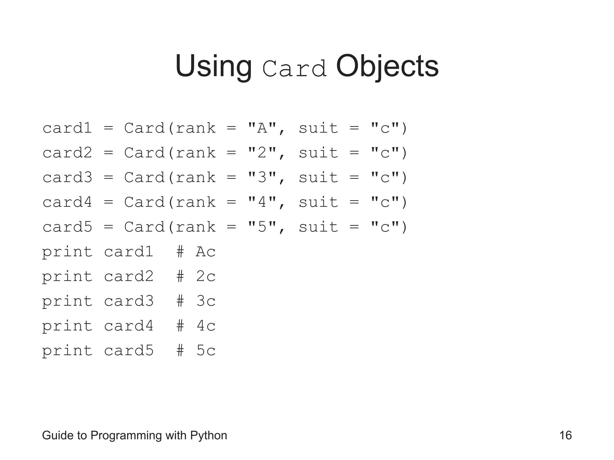 Guide to Programming with Python 16
Using Card Objects
card1 = Card(rank = "A", suit = "c")
card2 = Card(rank = "2", suit = "c")
card3 = Card(rank = "3", suit = "c")
card4 = Card(rank = "4", suit = "c")
card5 = Card(rank = "5", suit = "c")
print card1 # Ac
print card2 # 2c
print card3 # 3c
print card4 # 4c
print card5 # 5c
 