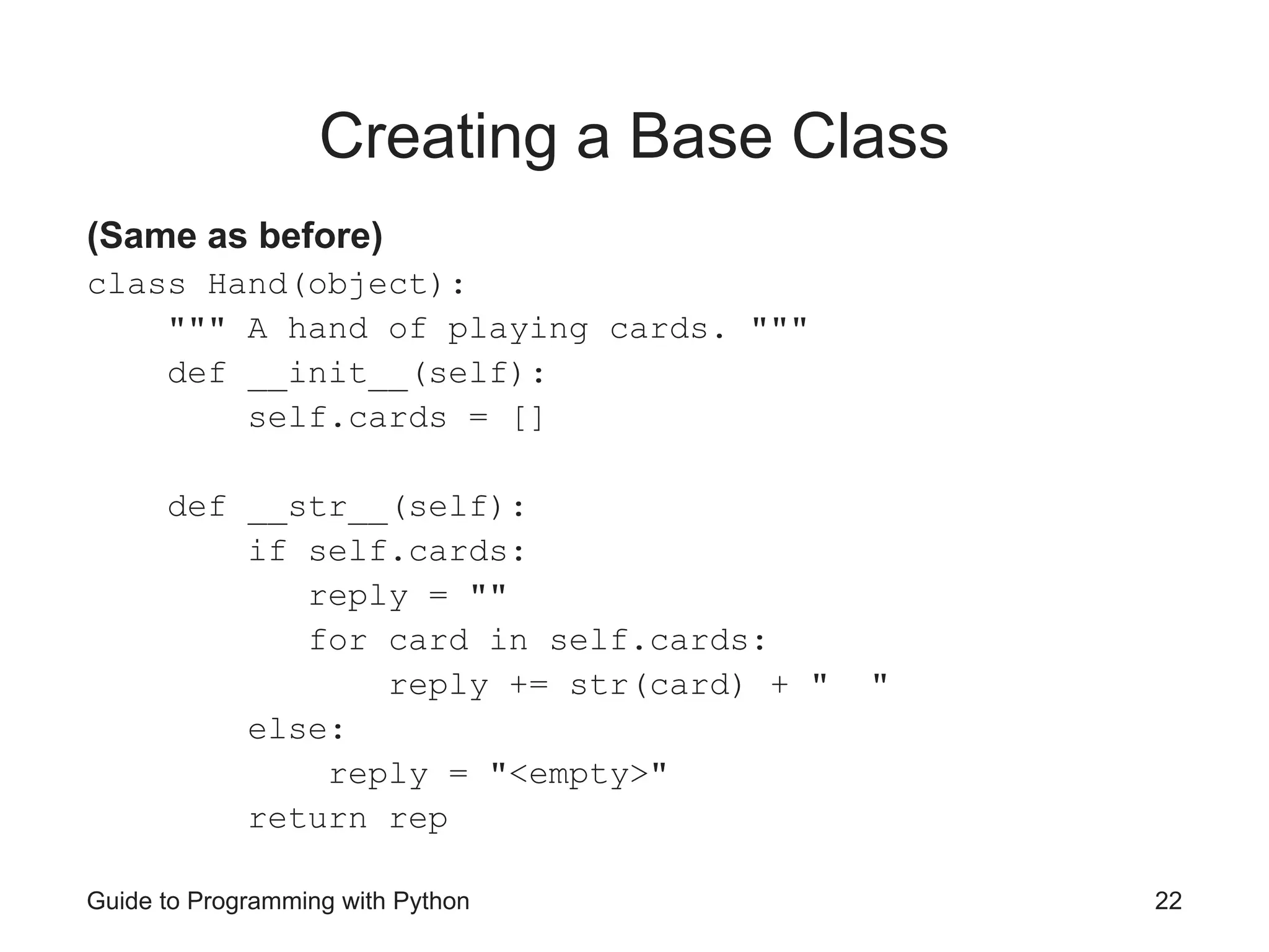 Guide to Programming with Python 22
Creating a Base Class
(Same as before)
class Hand(object):
""" A hand of playing cards. """
def __init__(self):
self.cards = []
def __str__(self):
if self.cards:
reply = ""
for card in self.cards:
reply += str(card) + " "
else:
reply = "<empty>"
return rep
 