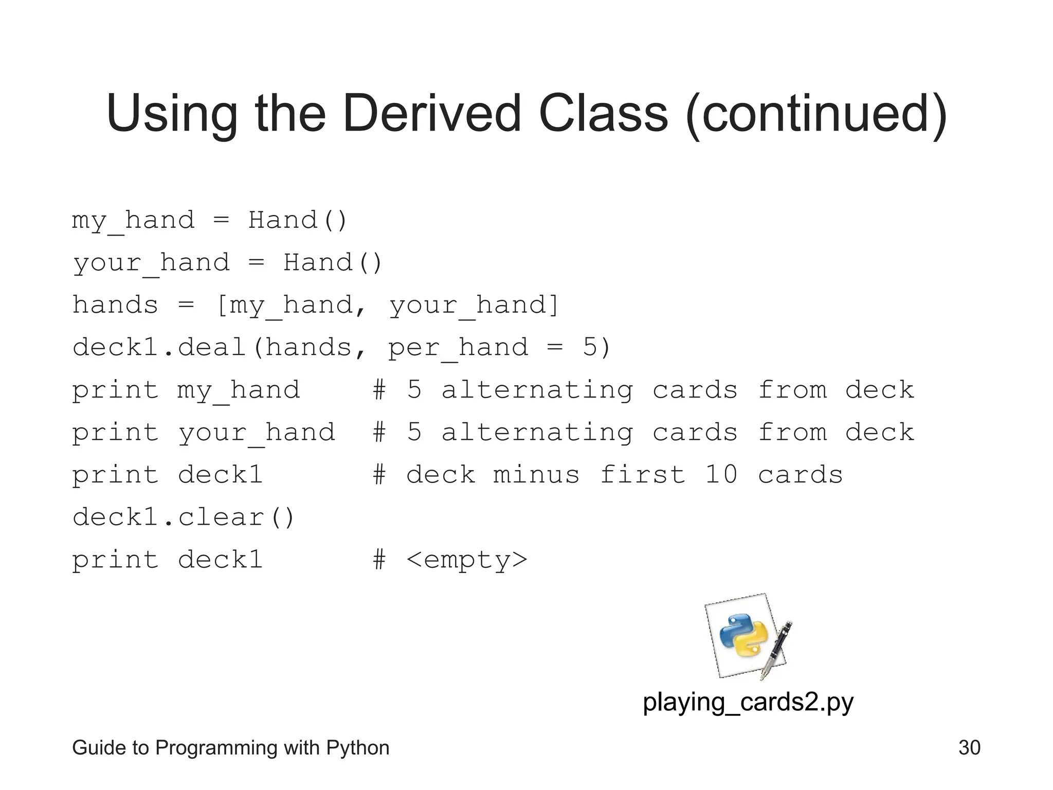 Guide to Programming with Python 30
Using the Derived Class (continued)
my_hand = Hand()
your_hand = Hand()
hands = [my_hand, your_hand]
deck1.deal(hands, per_hand = 5)
print my_hand # 5 alternating cards from deck
print your_hand # 5 alternating cards from deck
print deck1 # deck minus first 10 cards
deck1.clear()
print deck1 # <empty>
playing_cards2.py
 