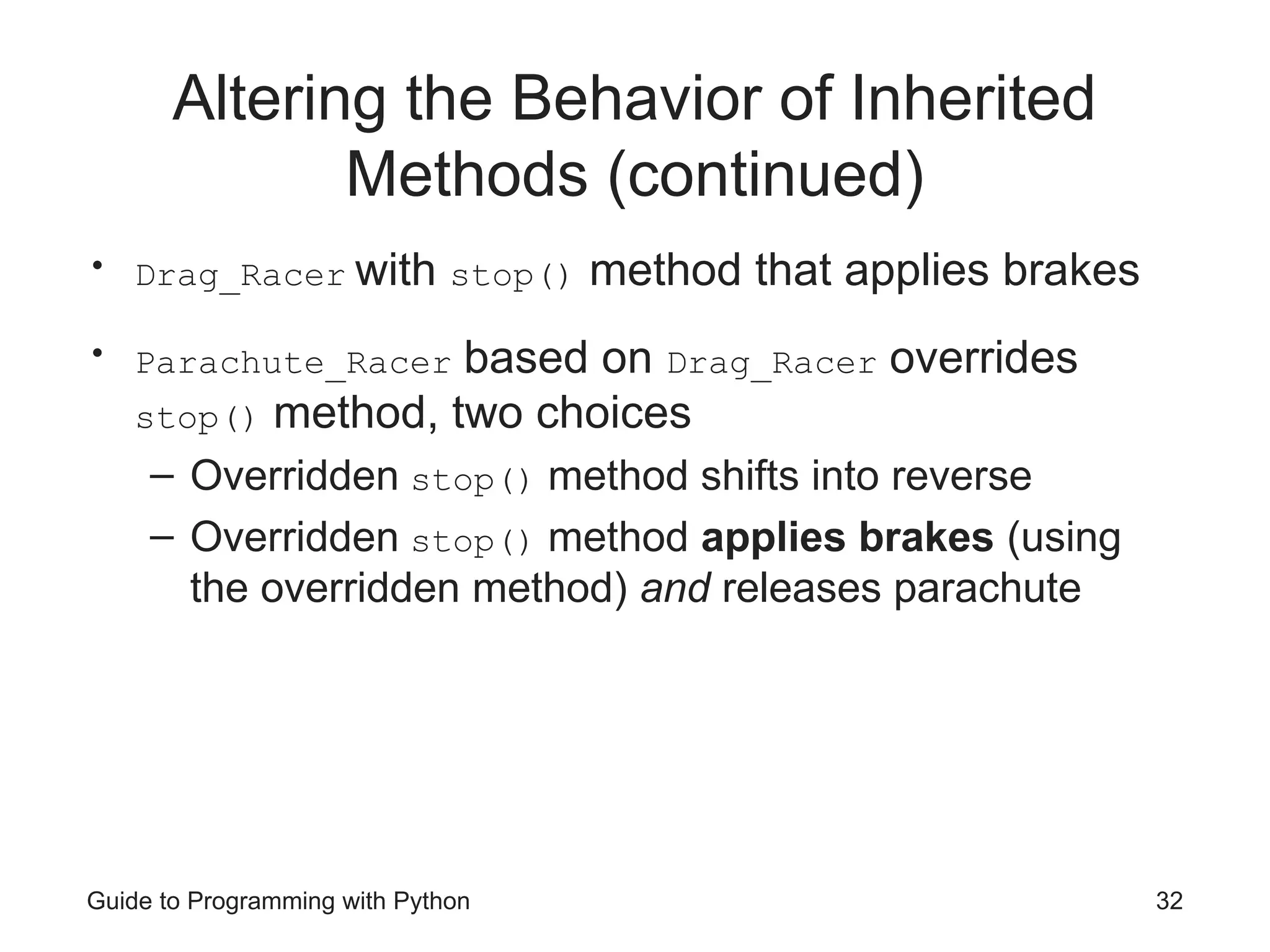 Altering the Behavior of Inherited
Methods (continued)
• Drag_Racer with stop() method that applies brakes
• Parachute_Racer based on Drag_Racer overrides
stop() method, two choices
– Overridden stop() method shifts into reverse
– Overridden stop() method applies brakes (using
the overridden method) and releases parachute
Guide to Programming with Python 32
 