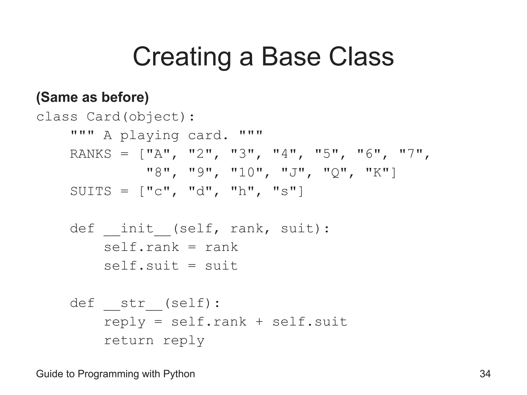 Guide to Programming with Python 34
Creating a Base Class
(Same as before)
class Card(object):
""" A playing card. """
RANKS = ["A", "2", "3", "4", "5", "6", "7",
"8", "9", "10", "J", "Q", "K"]
SUITS = ["c", "d", "h", "s"]
def __init__(self, rank, suit):
self.rank = rank
self.suit = suit
def __str__(self):
reply = self.rank + self.suit
return reply
 