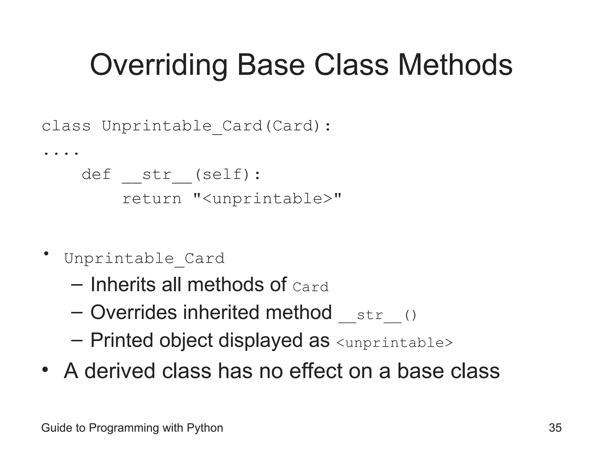 Guide to Programming with Python 35
Overriding Base Class Methods
class Unprintable_Card(Card):
....
def __str__(self):
return "<unprintable>"
• Unprintable_Card
– Inherits all methods of Card
– Overrides inherited method __str__()
– Printed object displayed as <unprintable>
• A derived class has no effect on a base class
 