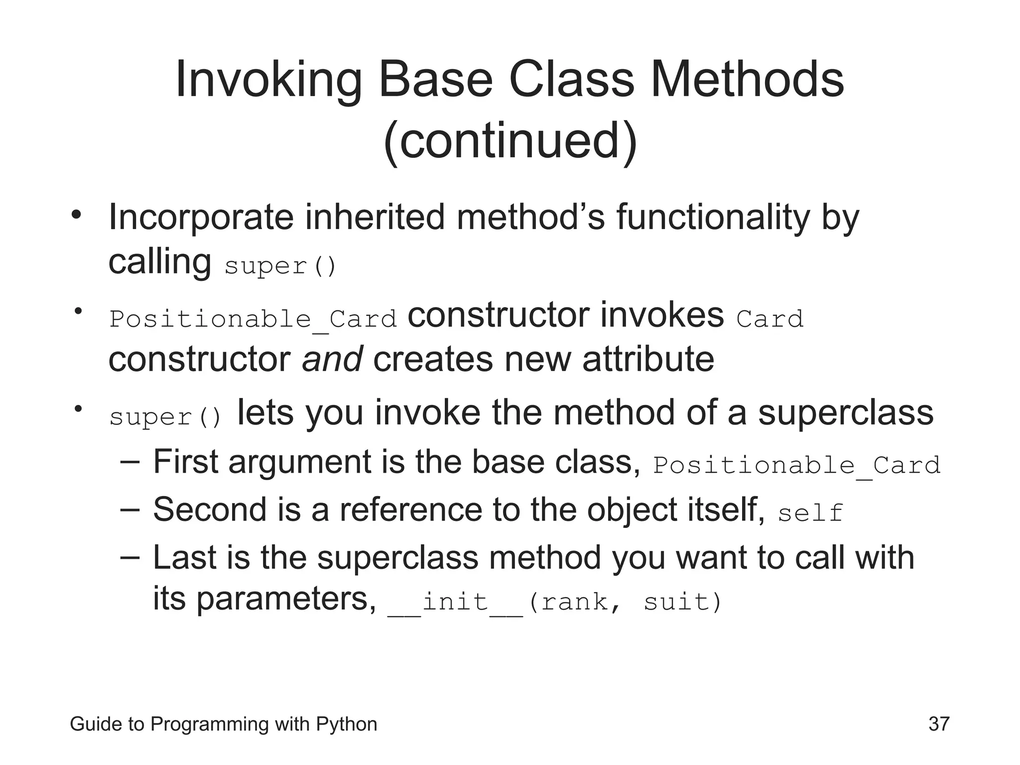 Guide to Programming with Python 37
Invoking Base Class Methods
(continued)
• Incorporate inherited method’s functionality by
calling super()
• Positionable_Card constructor invokes Card
constructor and creates new attribute
• super() lets you invoke the method of a superclass
– First argument is the base class, Positionable_Card
– Second is a reference to the object itself, self
– Last is the superclass method you want to call with
its parameters, __init__(rank, suit)
 