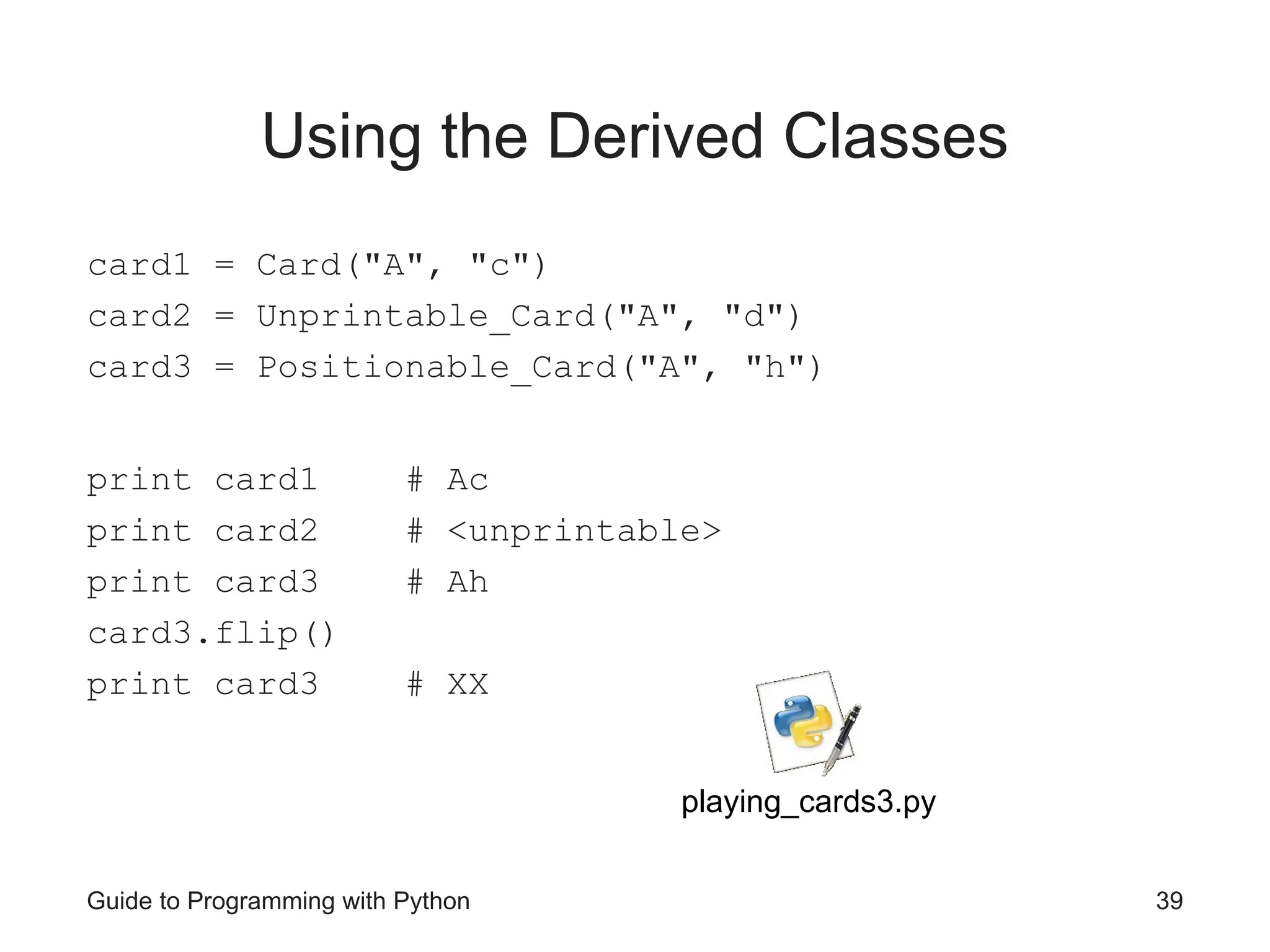 Guide to Programming with Python 39
Using the Derived Classes
card1 = Card("A", "c")
card2 = Unprintable_Card("A", "d")
card3 = Positionable_Card("A", "h")
print card1 # Ac
print card2 # <unprintable>
print card3 # Ah
card3.flip()
print card3 # XX
playing_cards3.py
 