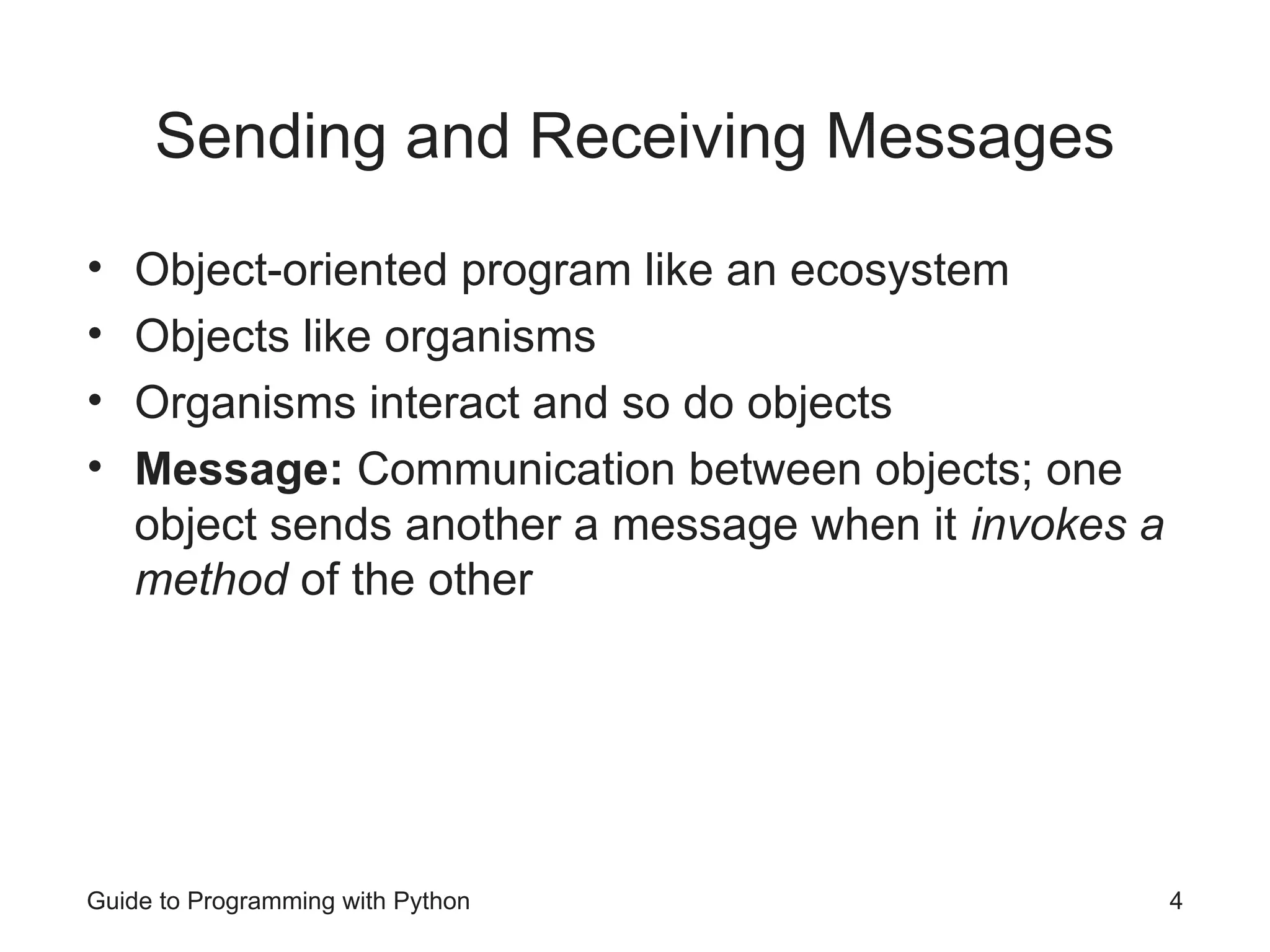 Guide to Programming with Python 4
Sending and Receiving Messages
• Object-oriented program like an ecosystem
• Objects like organisms
• Organisms interact and so do objects
• Message: Communication between objects; one
object sends another a message when it invokes a
method of the other
 