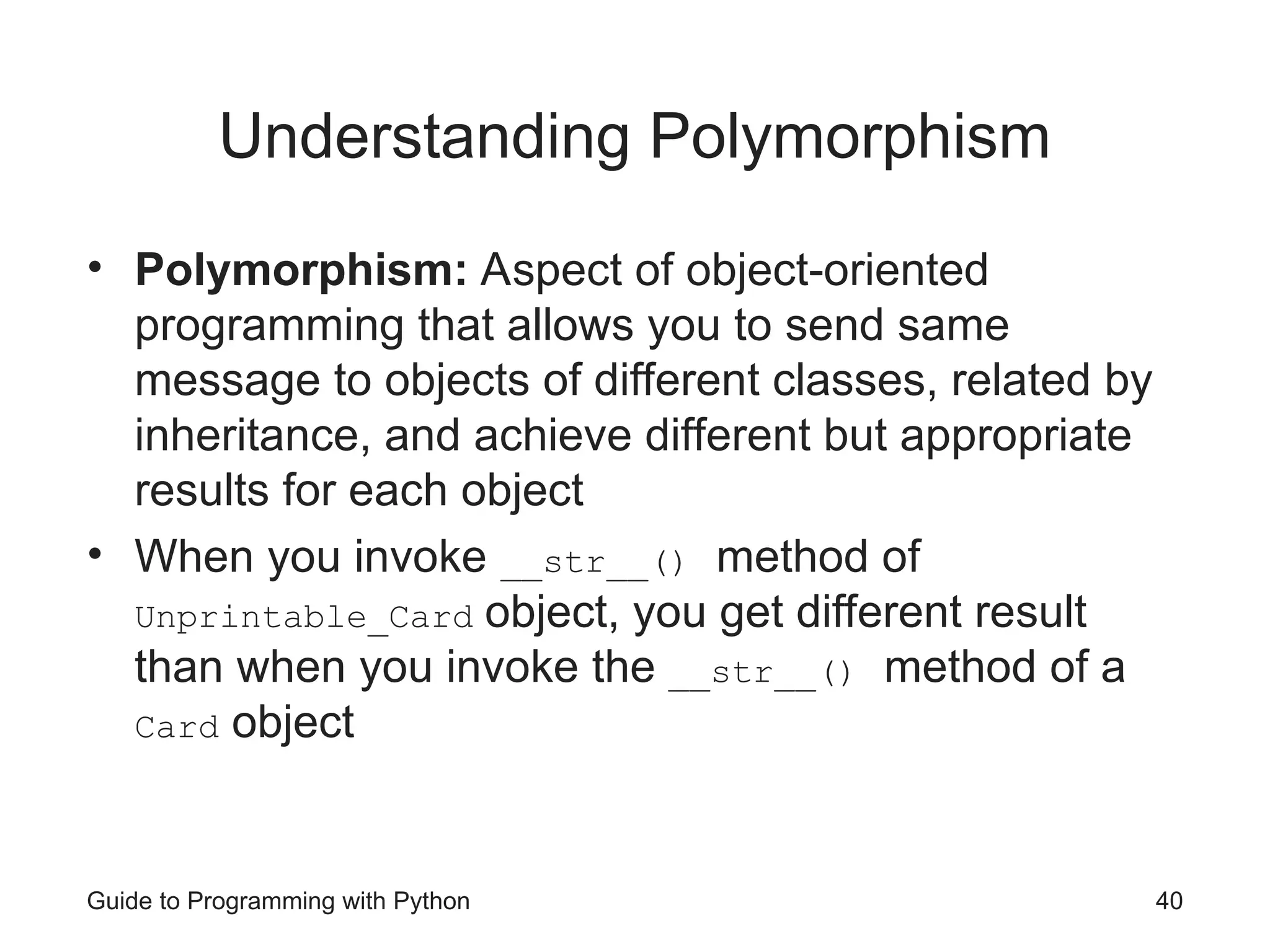 Guide to Programming with Python 40
Understanding Polymorphism
• Polymorphism: Aspect of object-oriented
programming that allows you to send same
message to objects of different classes, related by
inheritance, and achieve different but appropriate
results for each object
• When you invoke __str__() method of
Unprintable_Card object, you get different result
than when you invoke the __str__() method of a
Card object
 