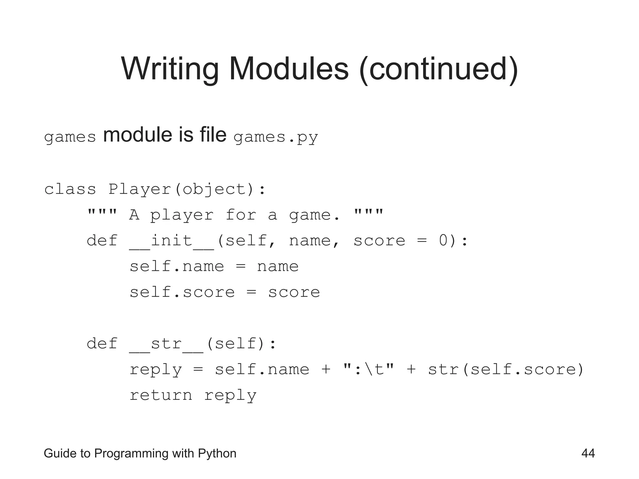 Guide to Programming with Python 44
Writing Modules (continued)
games module is file games.py
class Player(object):
""" A player for a game. """
def __init__(self, name, score = 0):
self.name = name
self.score = score
def __str__(self):
reply = self.name + ":t" + str(self.score)
return reply
 